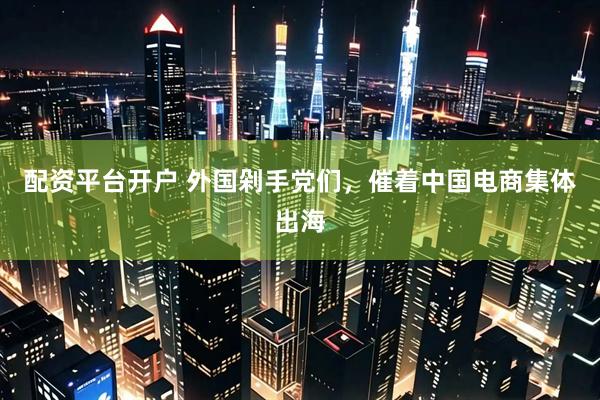 配资平台开户 外国剁手党们，催着中国电商集体出海