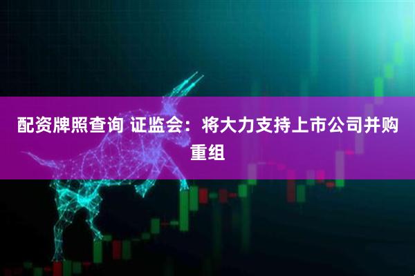 配资牌照查询 证监会：将大力支持上市公司并购重组