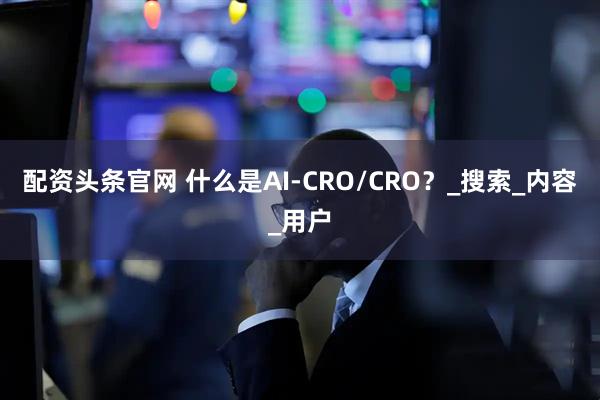 配资头条官网 什么是AI-CRO/CRO？_搜索_内容_用户