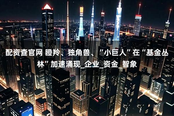 配资查官网 瞪羚、独角兽、“小巨人”在“基金丛林”加速涌现_企业_资金_智象