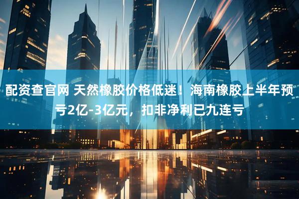 配资查官网 天然橡胶价格低迷！海南橡胶上半年预亏2亿-3亿元，扣非净利已九连亏