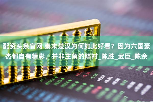 配资头条官网 秦末楚汉为何如此好看？因为六国豪杰都自有精彩，并非主角的陪衬_陈胜_武臣_陈余