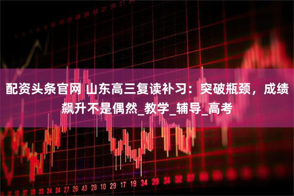 配资头条官网 山东高三复读补习：突破瓶颈，成绩飙升不是偶然_教学_辅导_高考