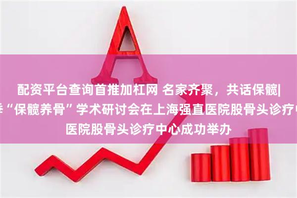 配资平台查询首推加杠网 名家齐聚，共话保髋|京沪名医秋季“保髋养骨”学术研讨会在上海强直医院股骨头诊疗中心成功举办