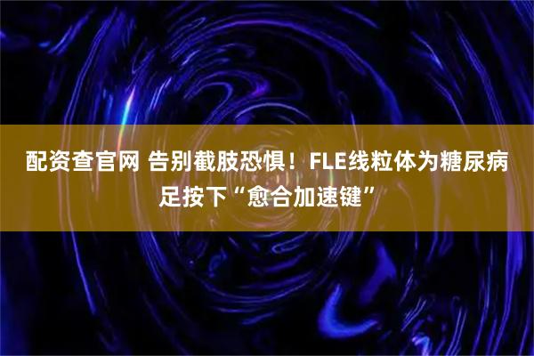 配资查官网 告别截肢恐惧！FLE线粒体为糖尿病足按下“愈合加速键”