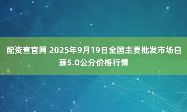 配资查官网 2025年9月19日全国主要批发市场白蒜5.0公分价格行情