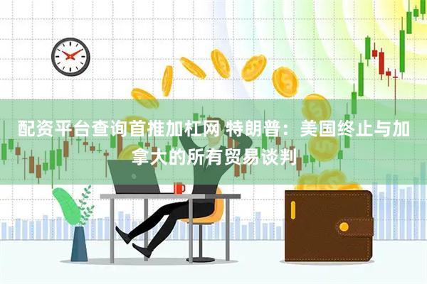 配资平台查询首推加杠网 特朗普：美国终止与加拿大的所有贸易谈判