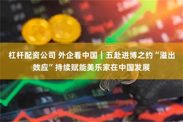 杠杆配资公司 外企看中国｜五赴进博之约“溢出效应”持续赋能美乐家在中国发展