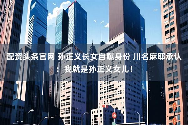 配资头条官网 孙正义长女自曝身份 川名麻耶承认：我就是孙正义女儿！