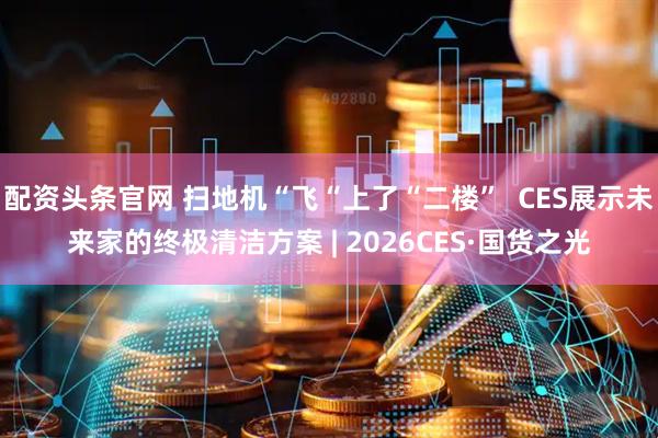 配资头条官网 扫地机“飞“上了“二楼”  CES展示未来家的终极清洁方案 | 2026CES·国货之光