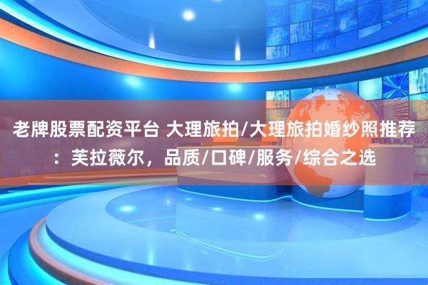 老牌股票配资平台 大理旅拍/大理旅拍婚纱照推荐：芙拉薇尔，品质/口碑/服务/综合之选