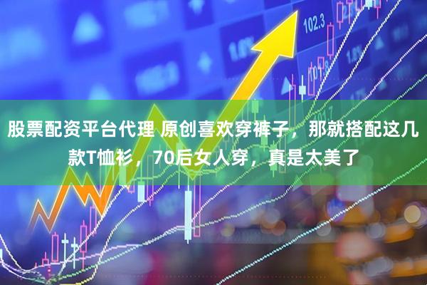 股票配资平台代理 原创喜欢穿裤子，那就搭配这几款T恤衫，70后女人穿，真是太美了