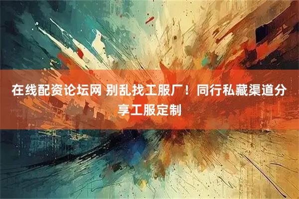 在线配资论坛网 别乱找工服厂！同行私藏渠道分享工服定制