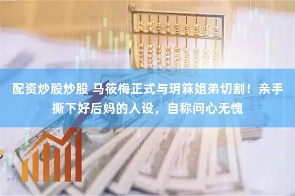 配资炒股炒股 马筱梅正式与玥箖姐弟切割！亲手撕下好后妈的人设，自称问心无愧