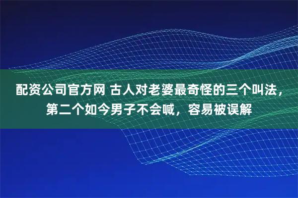 配资公司官方网 古人对老婆最奇怪的三个叫法，第二个如今男子不会喊，容易被误解