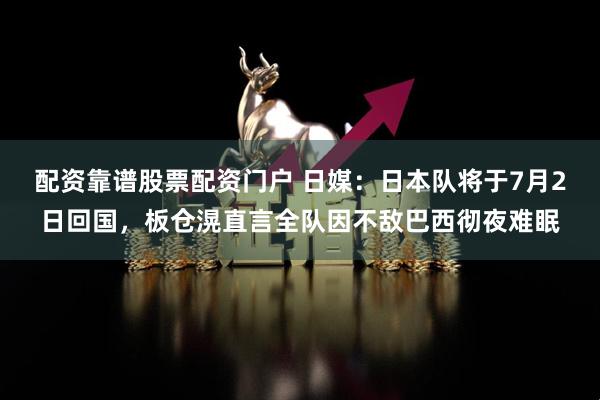 配资靠谱股票配资门户 日媒：日本队将于7月2日回国，板仓滉直言全队因不敌巴西彻夜难眠