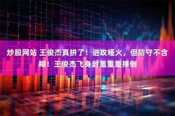 炒股网站 王俊杰真拼了！进攻哑火，但防守不含糊！王俊杰飞身封盖重重摔倒