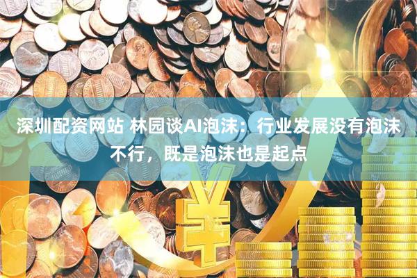 深圳配资网站 林园谈AI泡沫：行业发展没有泡沫不行，既是泡沫也是起点